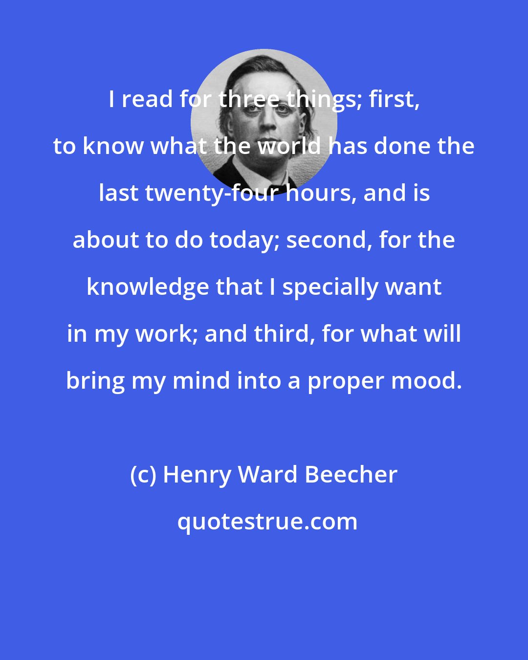 Henry Ward Beecher: I read for three things; first, to know what the world has done the last twenty-four hours, and is about to do today; second, for the knowledge that I specially want in my work; and third, for what will bring my mind into a proper mood.