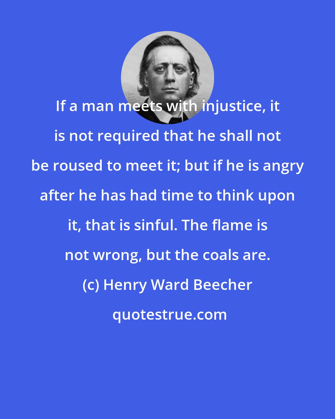 Henry Ward Beecher: If a man meets with injustice, it is not required that he shall not be roused to meet it; but if he is angry after he has had time to think upon it, that is sinful. The flame is not wrong, but the coals are.