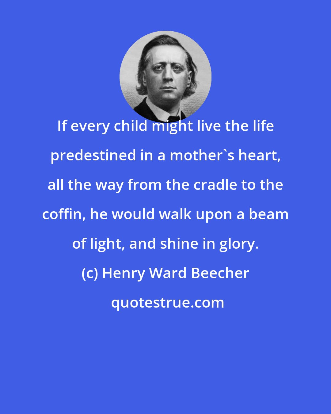 Henry Ward Beecher: If every child might live the life predestined in a mother's heart, all the way from the cradle to the coffin, he would walk upon a beam of light, and shine in glory.