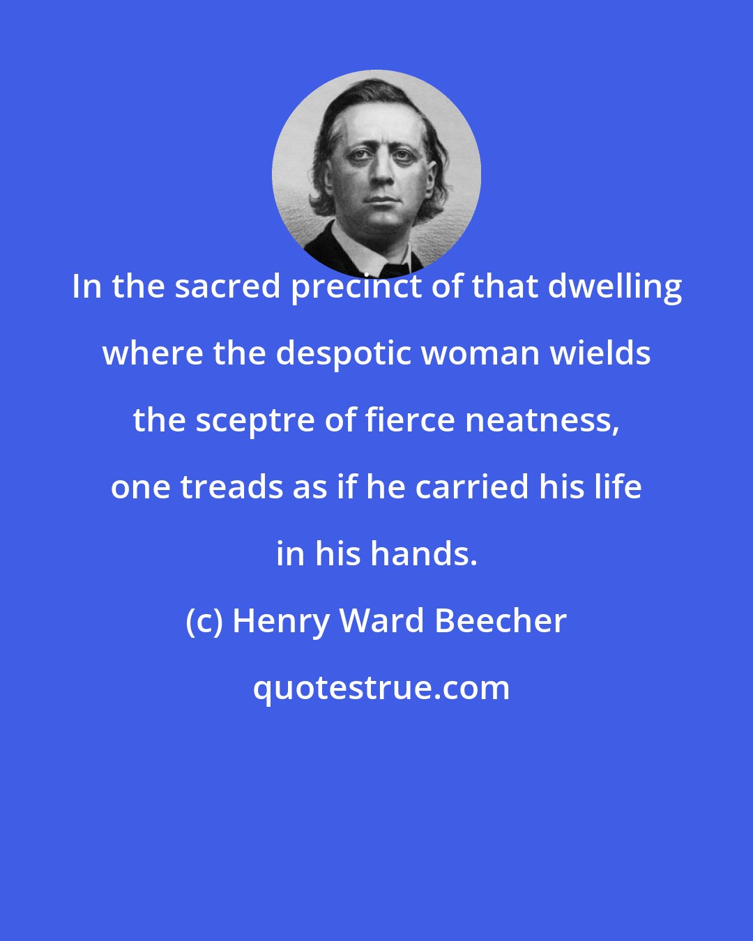 Henry Ward Beecher: In the sacred precinct of that dwelling where the despotic woman wields the sceptre of fierce neatness, one treads as if he carried his life in his hands.