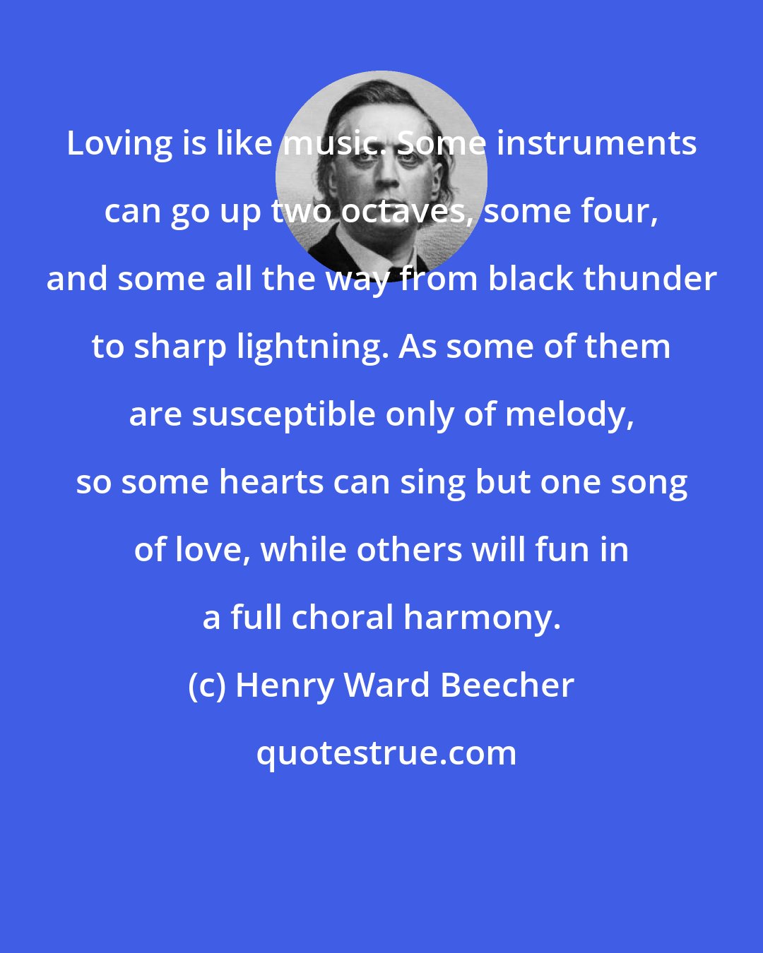 Henry Ward Beecher: Loving is like music. Some instruments can go up two octaves, some four, and some all the way from black thunder to sharp lightning. As some of them are susceptible only of melody, so some hearts can sing but one song of love, while others will fun in a full choral harmony.