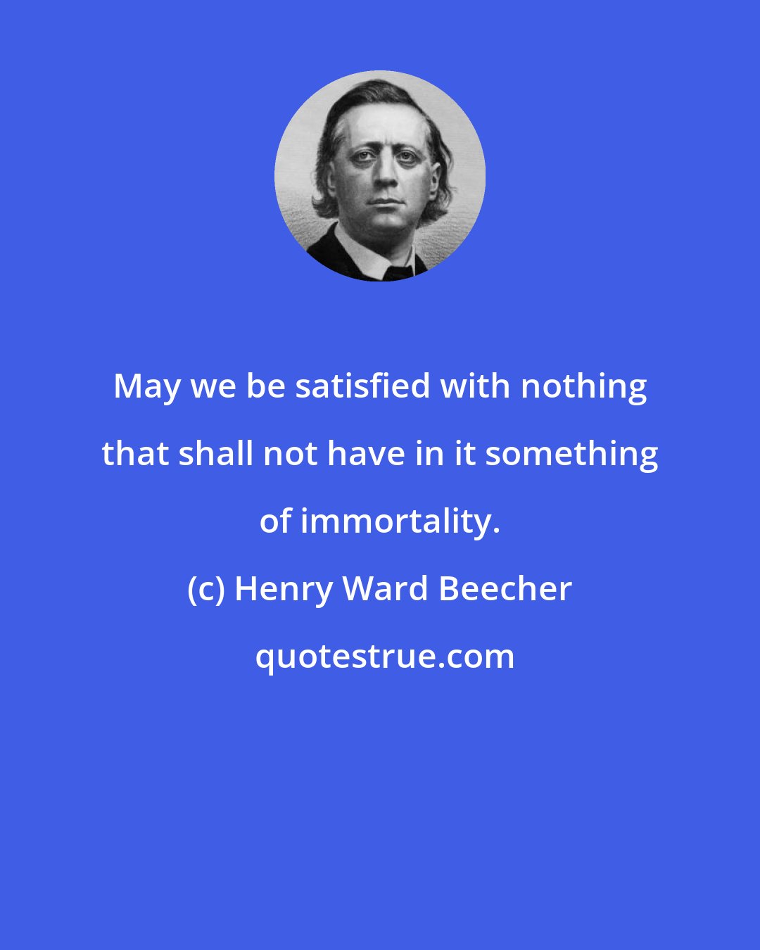 Henry Ward Beecher: May we be satisfied with nothing that shall not have in it something of immortality.