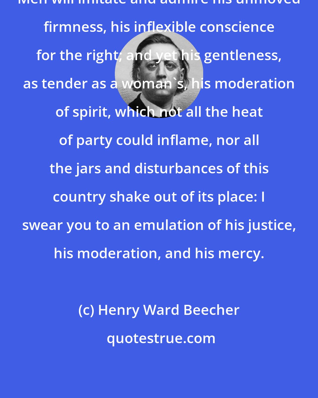 Henry Ward Beecher: Men will imitate and admire his unmoved firmness, his inflexible conscience for the right; and yet his gentleness, as tender as a woman's, his moderation of spirit, which not all the heat of party could inflame, nor all the jars and disturbances of this country shake out of its place: I swear you to an emulation of his justice, his moderation, and his mercy.