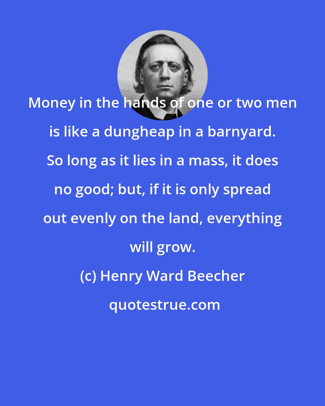 Henry Ward Beecher: Money in the hands of one or two men is like a dungheap in a barnyard. So long as it lies in a mass, it does no good; but, if it is only spread out evenly on the land, everything will grow.