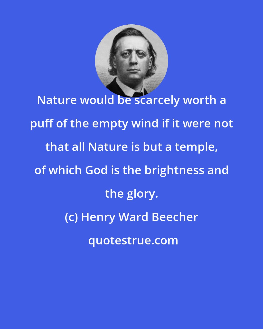 Henry Ward Beecher: Nature would be scarcely worth a puff of the empty wind if it were not that all Nature is but a temple, of which God is the brightness and the glory.