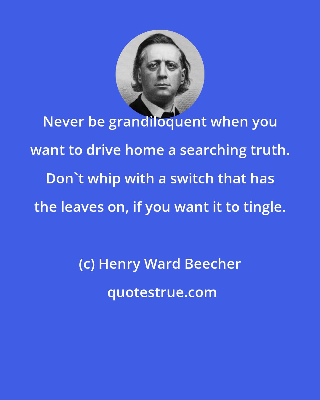 Henry Ward Beecher: Never be grandiloquent when you want to drive home a searching truth. Don't whip with a switch that has the leaves on, if you want it to tingle.