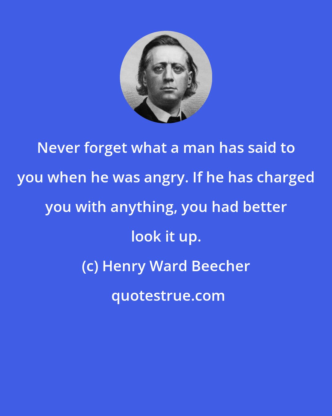 Henry Ward Beecher: Never forget what a man has said to you when he was angry. If he has charged you with anything, you had better look it up.