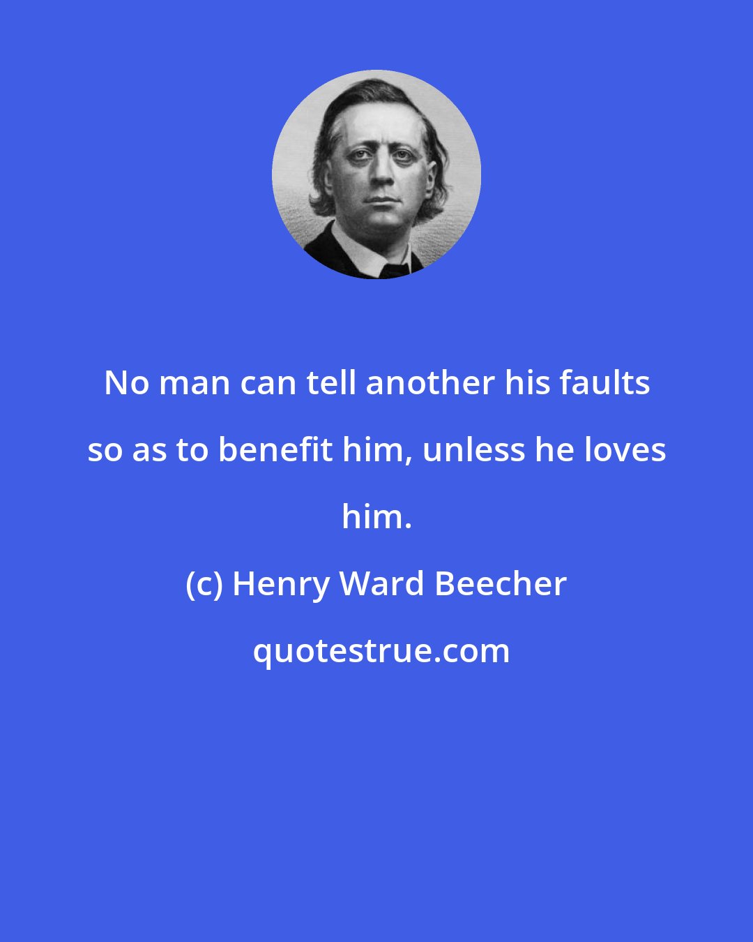 Henry Ward Beecher: No man can tell another his faults so as to benefit him, unless he loves him.