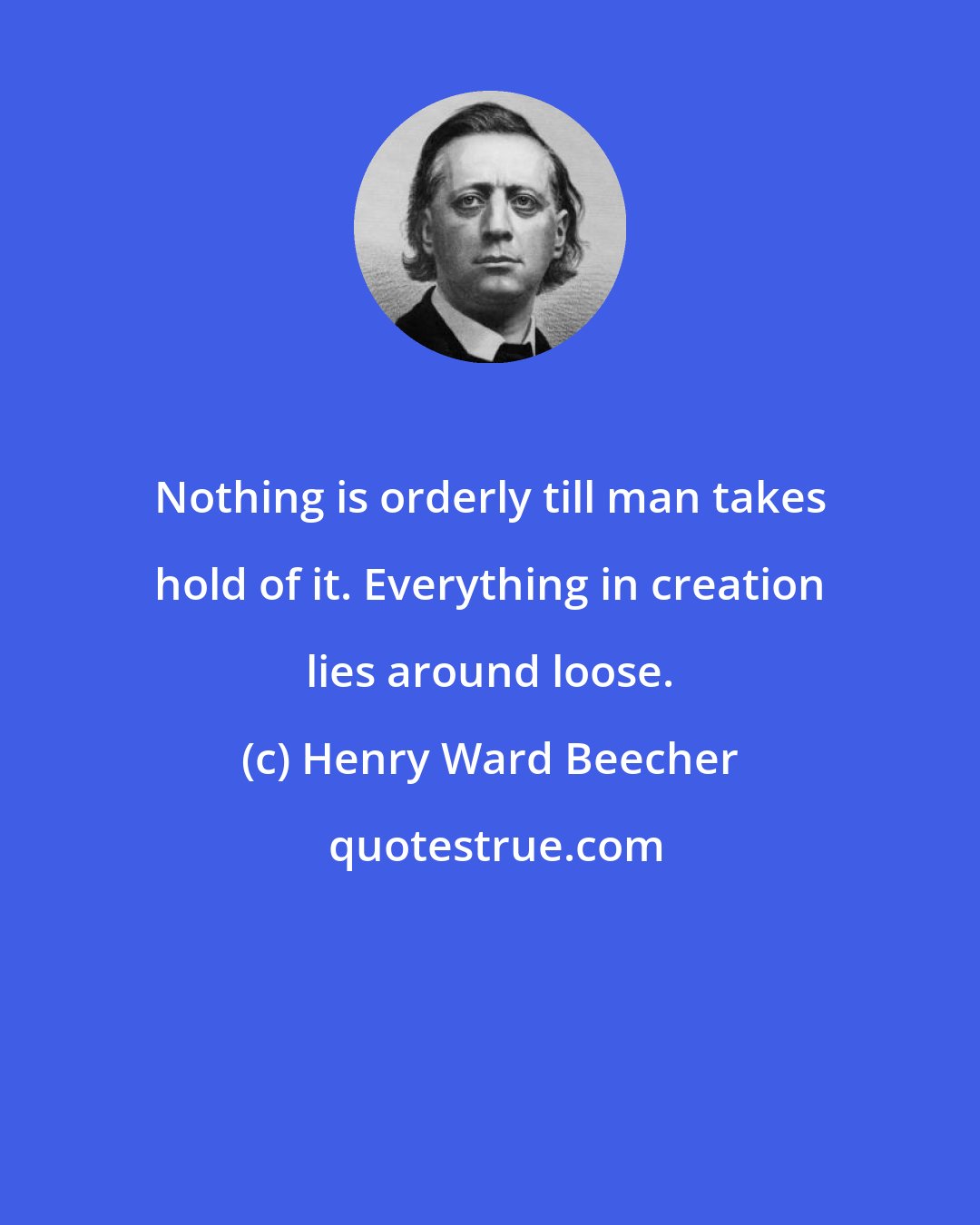 Henry Ward Beecher: Nothing is orderly till man takes hold of it. Everything in creation lies around loose.