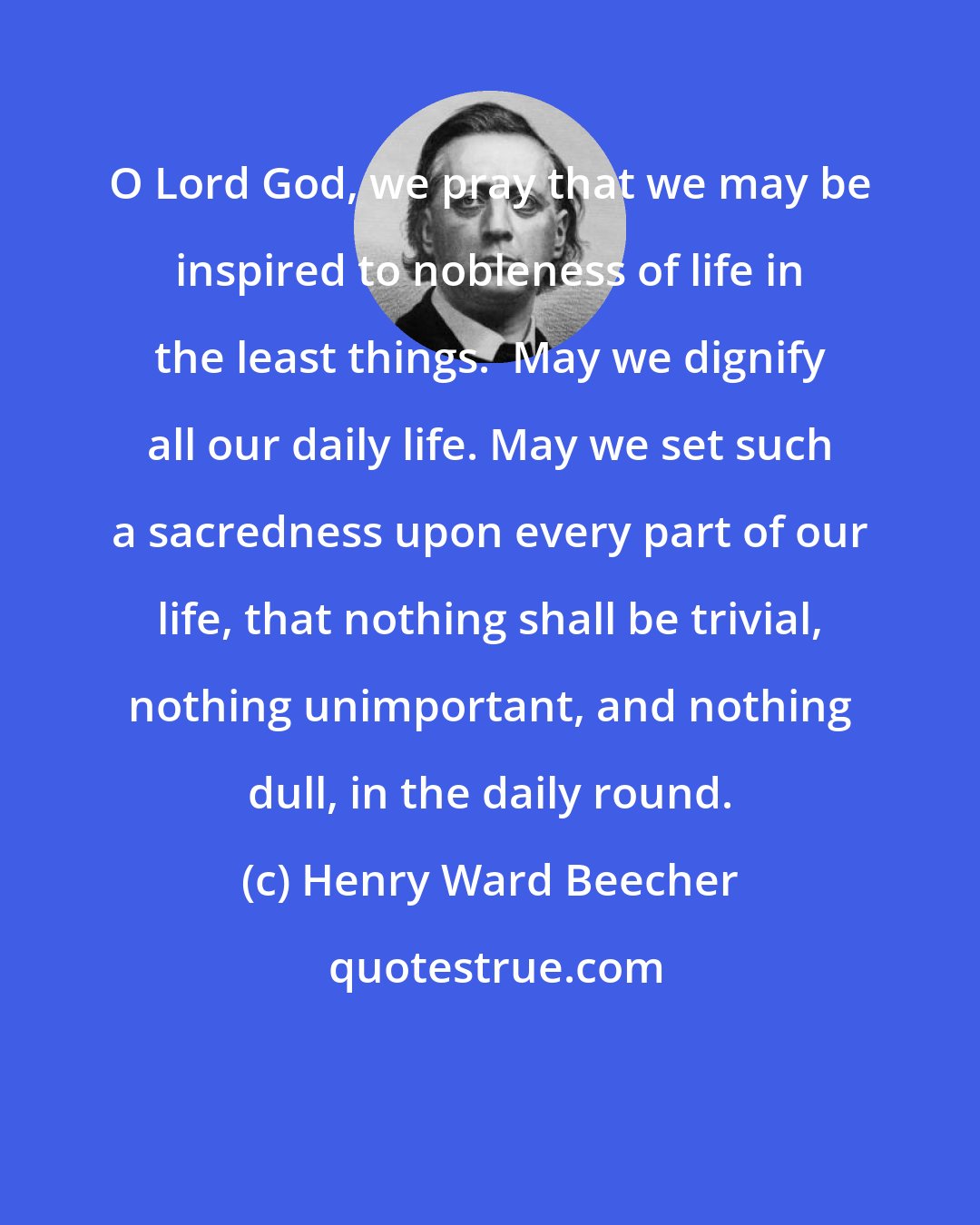 Henry Ward Beecher: O Lord God, we pray that we may be inspired to nobleness of life in the least things.  May we dignify all our daily life. May we set such a sacredness upon every part of our life, that nothing shall be trivial, nothing unimportant, and nothing dull, in the daily round.