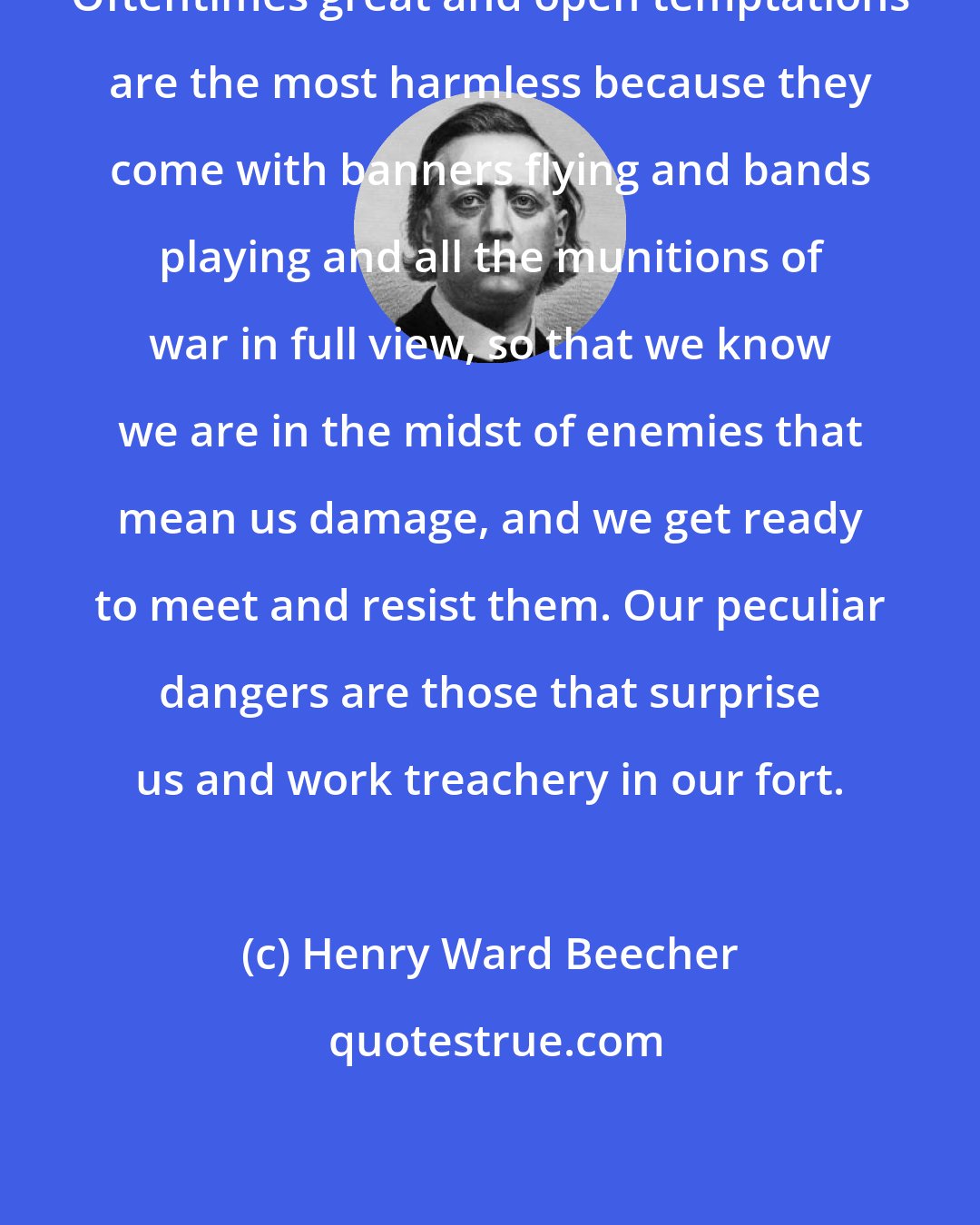 Henry Ward Beecher: Oftentimes great and open temptations are the most harmless because they come with banners flying and bands playing and all the munitions of war in full view, so that we know we are in the midst of enemies that mean us damage, and we get ready to meet and resist them. Our peculiar dangers are those that surprise us and work treachery in our fort.