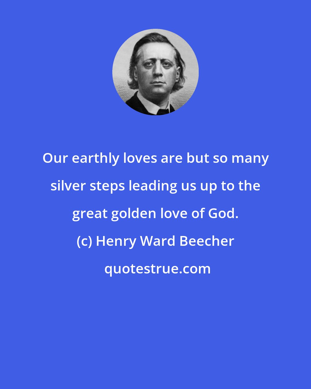 Henry Ward Beecher: Our earthly loves are but so many silver steps leading us up to the great golden love of God.