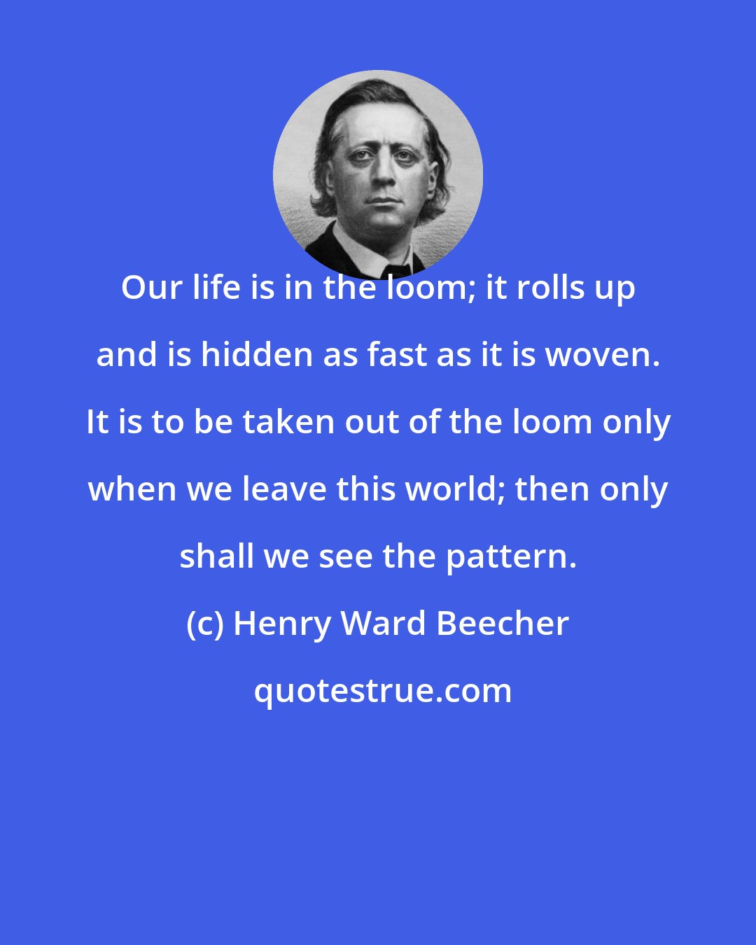 Henry Ward Beecher: Our life is in the loom; it rolls up and is hidden as fast as it is woven. It is to be taken out of the loom only when we leave this world; then only shall we see the pattern.