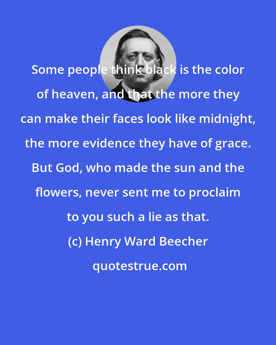 Henry Ward Beecher: Some people think black is the color of heaven, and that the more they can make their faces look like midnight, the more evidence they have of grace. But God, who made the sun and the flowers, never sent me to proclaim to you such a lie as that.