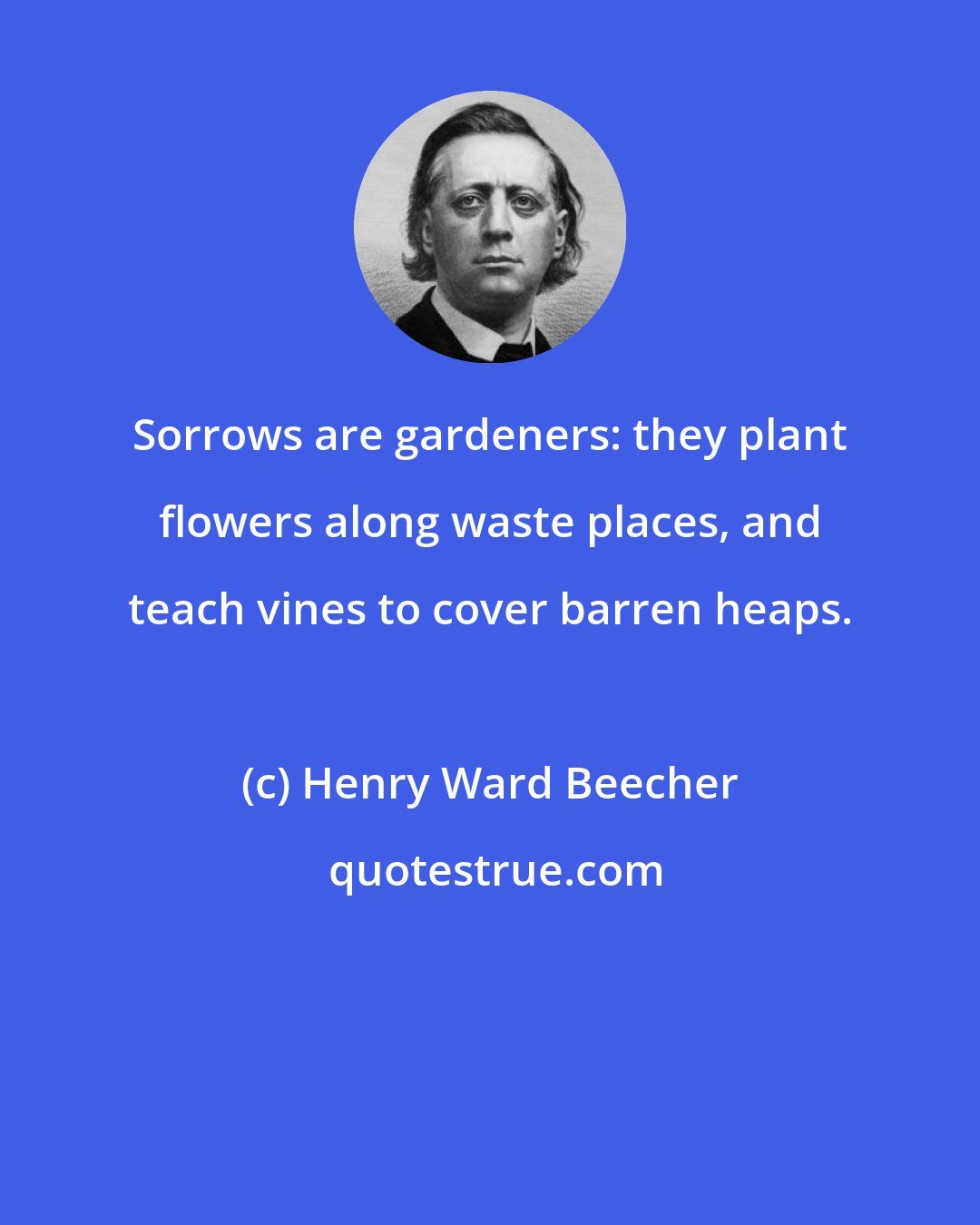 Henry Ward Beecher: Sorrows are gardeners: they plant flowers along waste places, and teach vines to cover barren heaps.