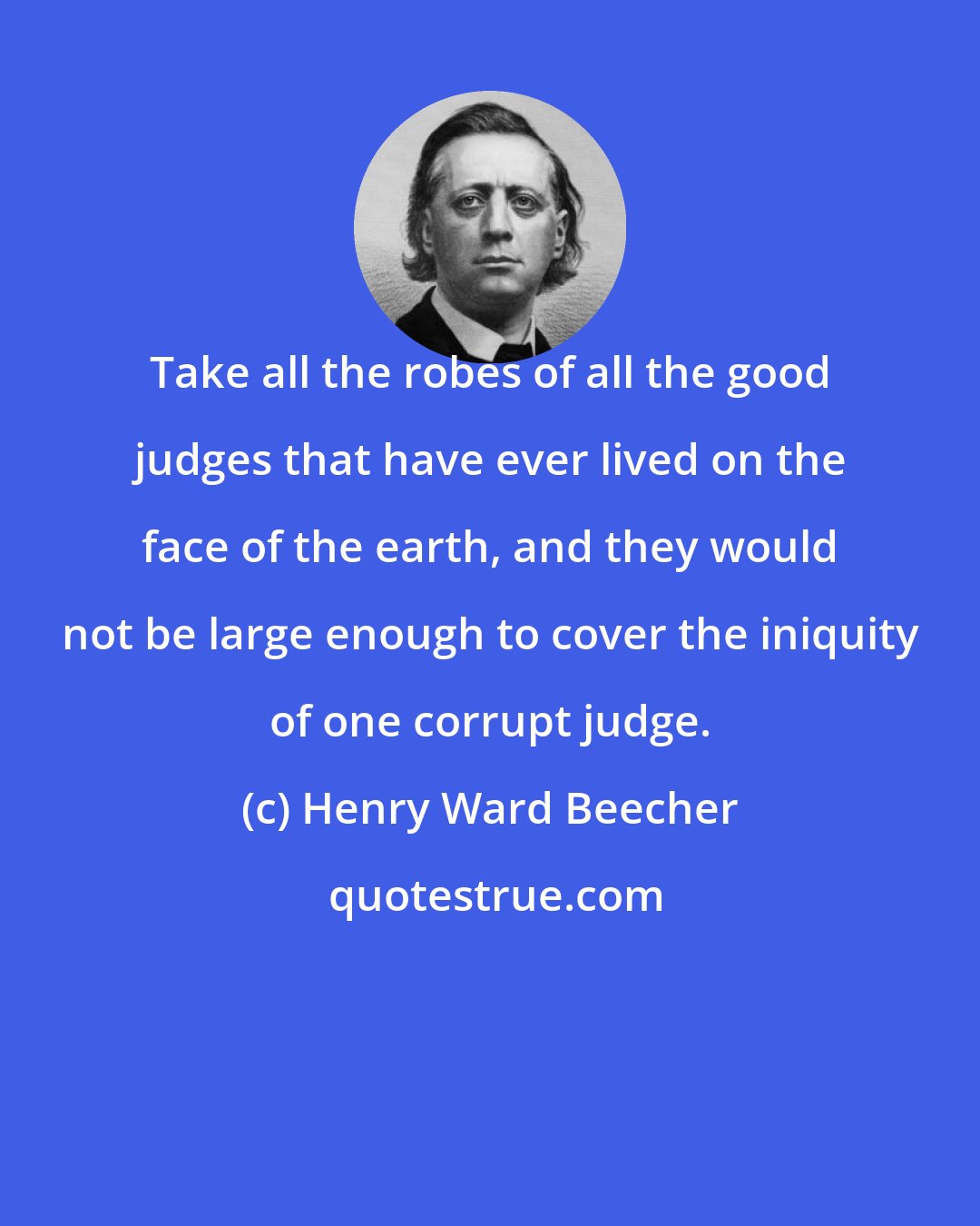 Henry Ward Beecher: Take all the robes of all the good judges that have ever lived on the face of the earth, and they would not be large enough to cover the iniquity of one corrupt judge.