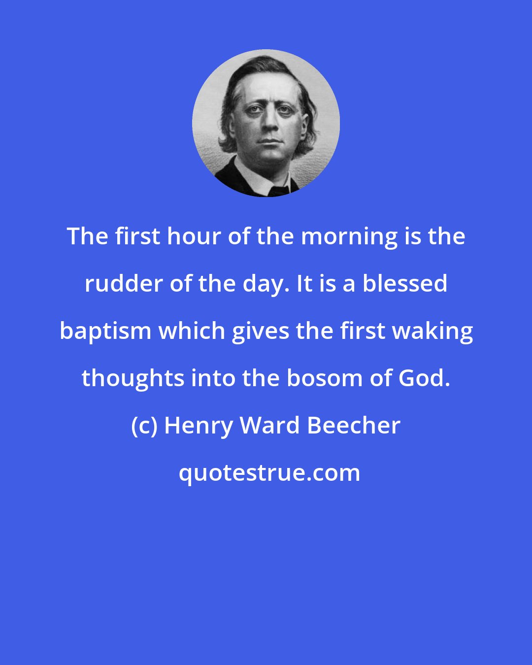 Henry Ward Beecher: The first hour of the morning is the rudder of the day. It is a blessed baptism which gives the first waking thoughts into the bosom of God.