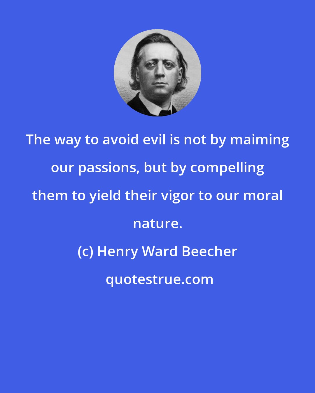 Henry Ward Beecher: The way to avoid evil is not by maiming our passions, but by compelling them to yield their vigor to our moral nature.