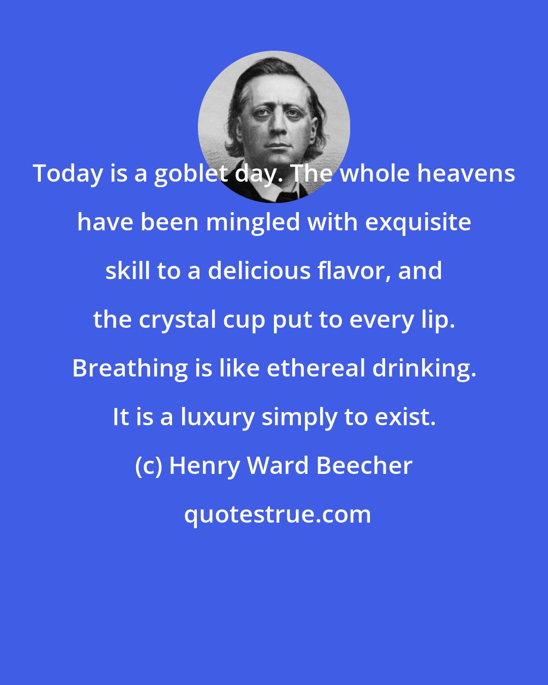 Henry Ward Beecher: Today is a goblet day. The whole heavens have been mingled with exquisite skill to a delicious flavor, and the crystal cup put to every lip. Breathing is like ethereal drinking. It is a luxury simply to exist.