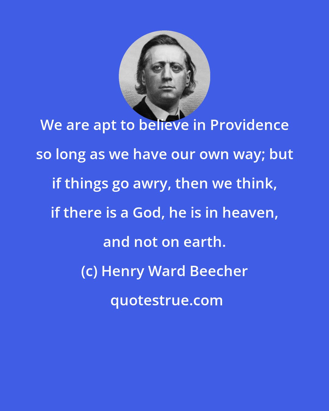 Henry Ward Beecher: We are apt to believe in Providence so long as we have our own way; but if things go awry, then we think, if there is a God, he is in heaven, and not on earth.