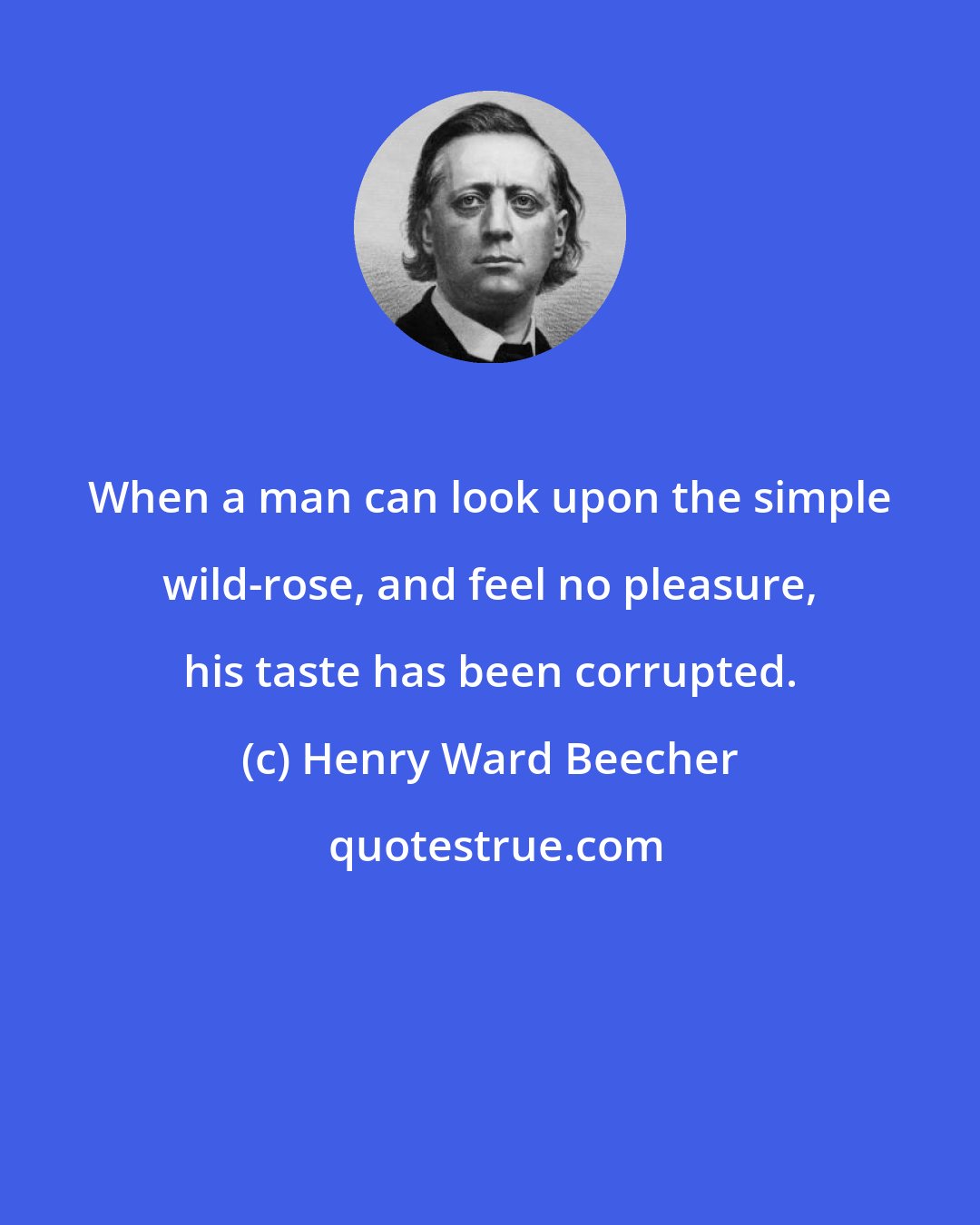 Henry Ward Beecher: When a man can look upon the simple wild-rose, and feel no pleasure, his taste has been corrupted.
