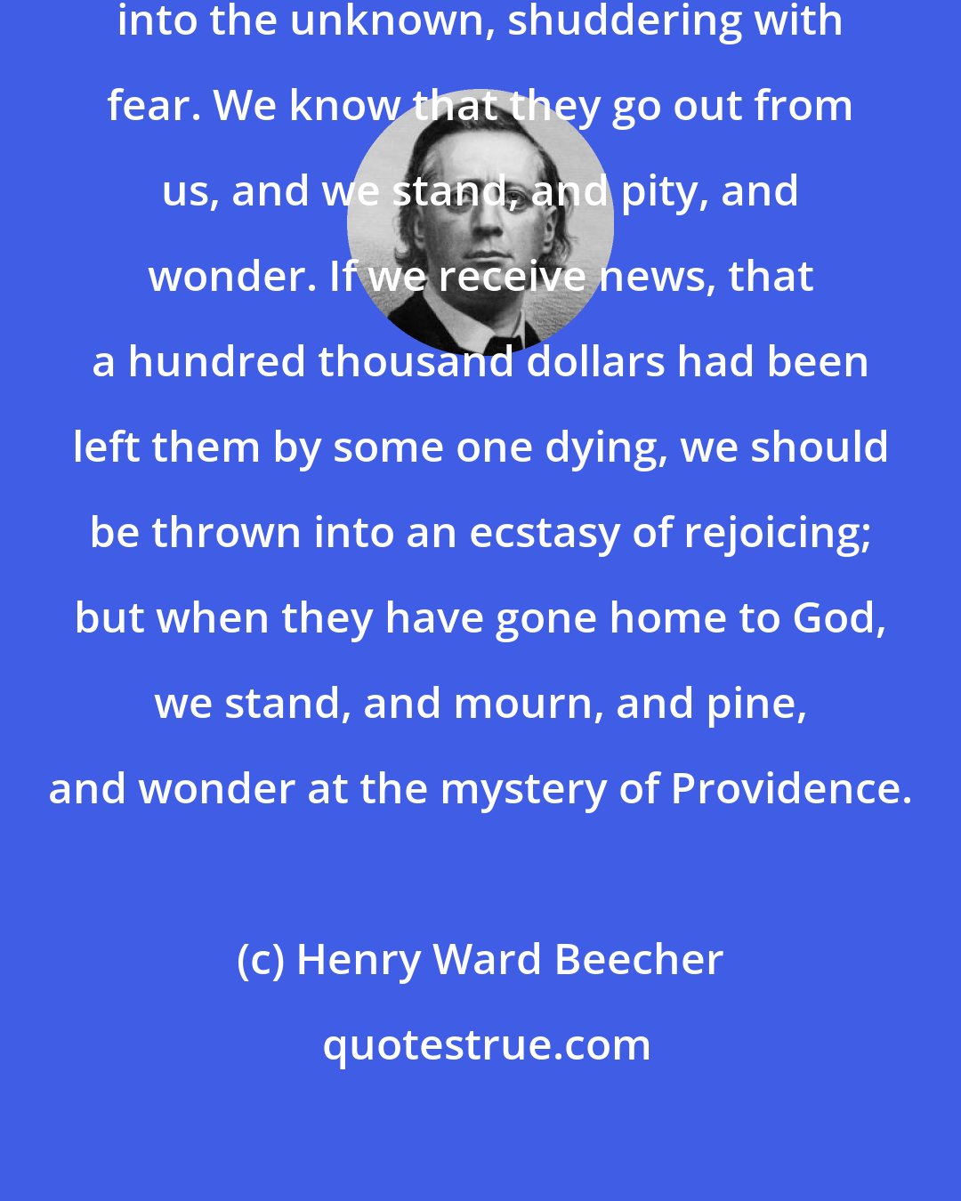 Henry Ward Beecher: When our children die, we drop them into the unknown, shuddering with fear. We know that they go out from us, and we stand, and pity, and wonder. If we receive news, that a hundred thousand dollars had been left them by some one dying, we should be thrown into an ecstasy of rejoicing; but when they have gone home to God, we stand, and mourn, and pine, and wonder at the mystery of Providence.