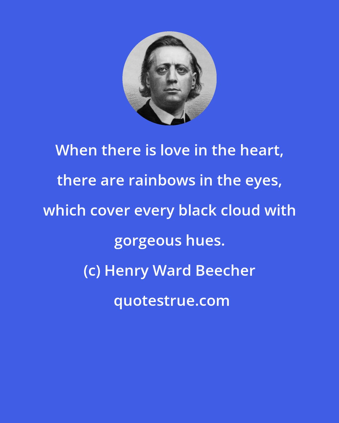 Henry Ward Beecher: When there is love in the heart, there are rainbows in the eyes, which cover every black cloud with gorgeous hues.