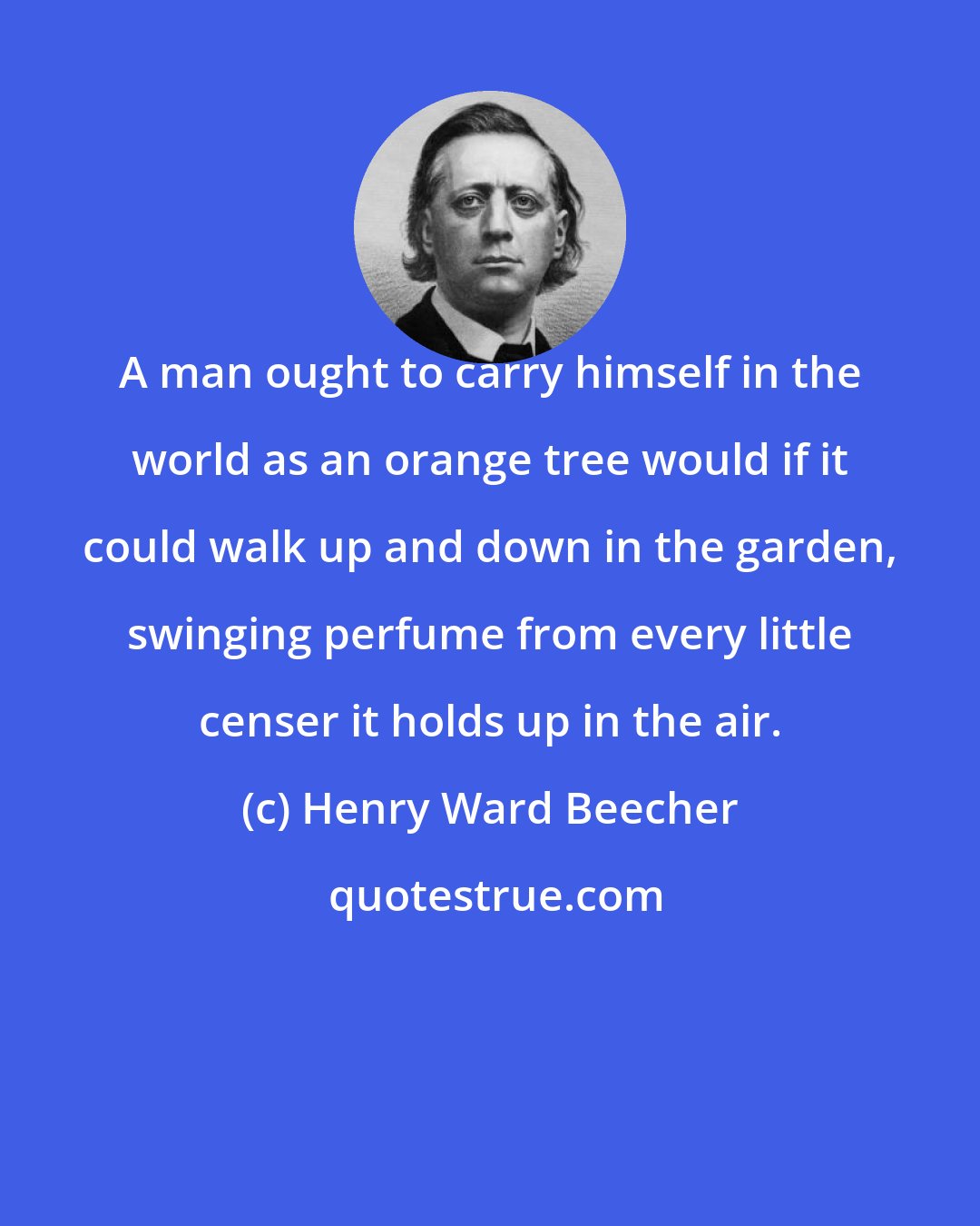 Henry Ward Beecher: A man ought to carry himself in the world as an orange tree would if it could walk up and down in the garden, swinging perfume from every little censer it holds up in the air.