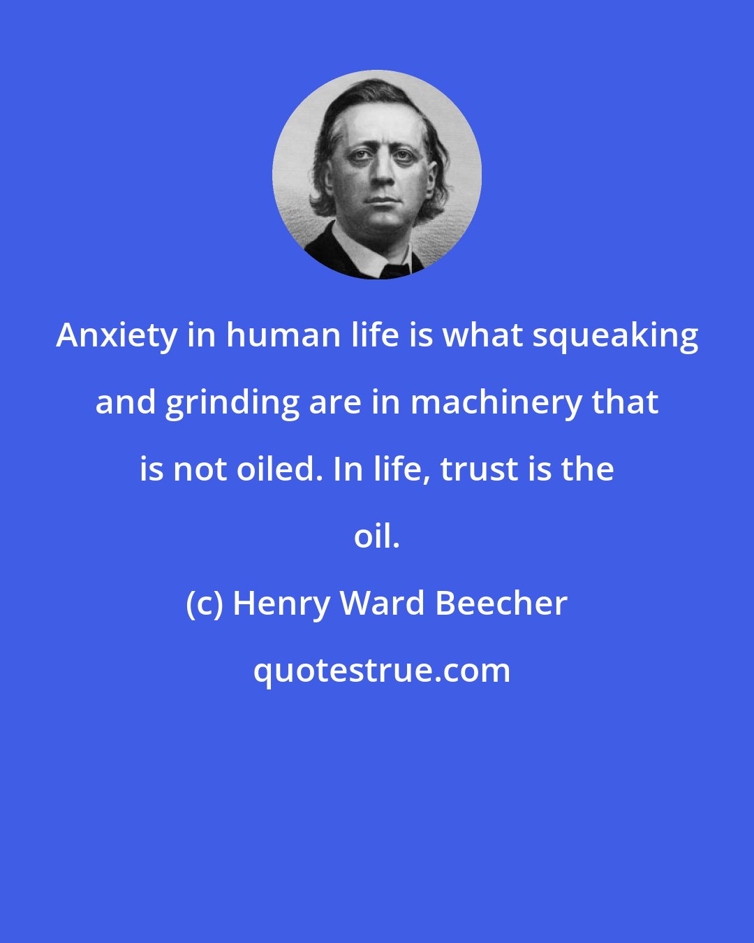 Henry Ward Beecher: Anxiety in human life is what squeaking and grinding are in machinery that is not oiled. In life, trust is the oil.