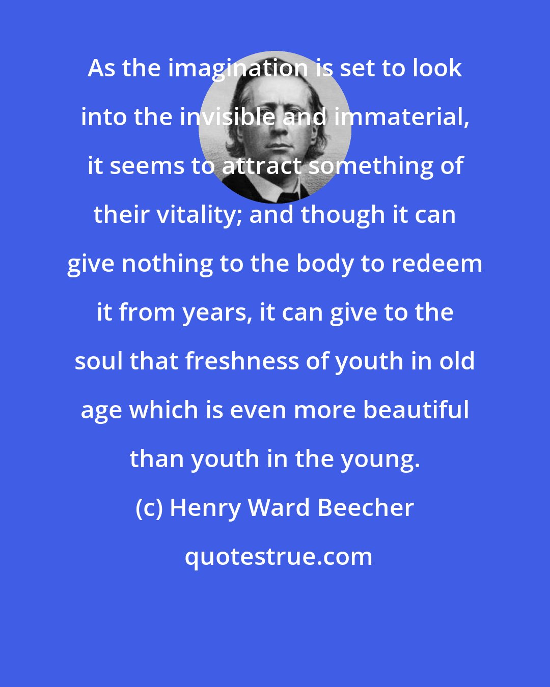 Henry Ward Beecher: As the imagination is set to look into the invisible and immaterial, it seems to attract something of their vitality; and though it can give nothing to the body to redeem it from years, it can give to the soul that freshness of youth in old age which is even more beautiful than youth in the young.