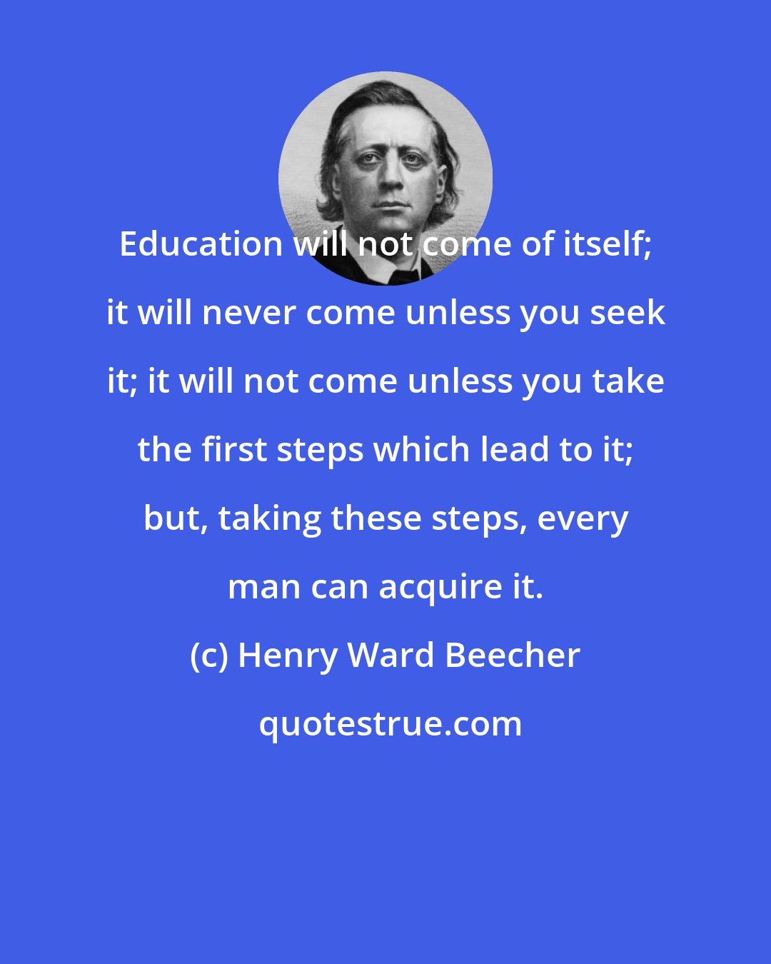 Henry Ward Beecher: Education will not come of itself; it will never come unless you seek it; it will not come unless you take the first steps which lead to it; but, taking these steps, every man can acquire it.