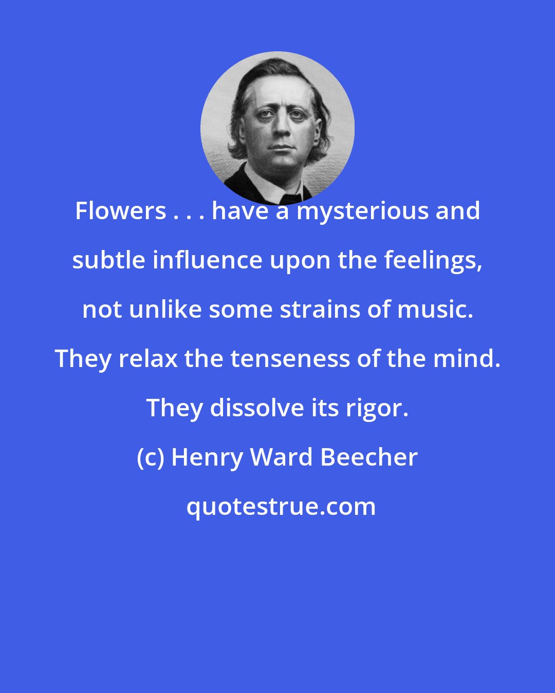 Henry Ward Beecher: Flowers . . . have a mysterious and subtle influence upon the feelings, not unlike some strains of music. They relax the tenseness of the mind. They dissolve its rigor.