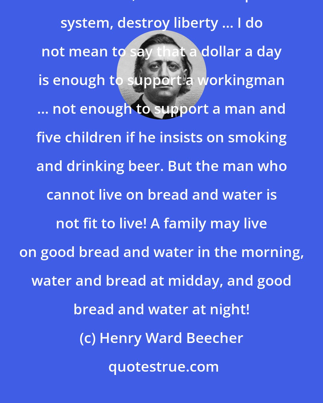 Henry Ward Beecher: God has intended the great to be great and the little to be little ... The trade unions, under the European system, destroy liberty ... I do not mean to say that a dollar a day is enough to support a workingman ... not enough to support a man and five children if he insists on smoking and drinking beer. But the man who cannot live on bread and water is not fit to live! A family may live on good bread and water in the morning, water and bread at midday, and good bread and water at night!