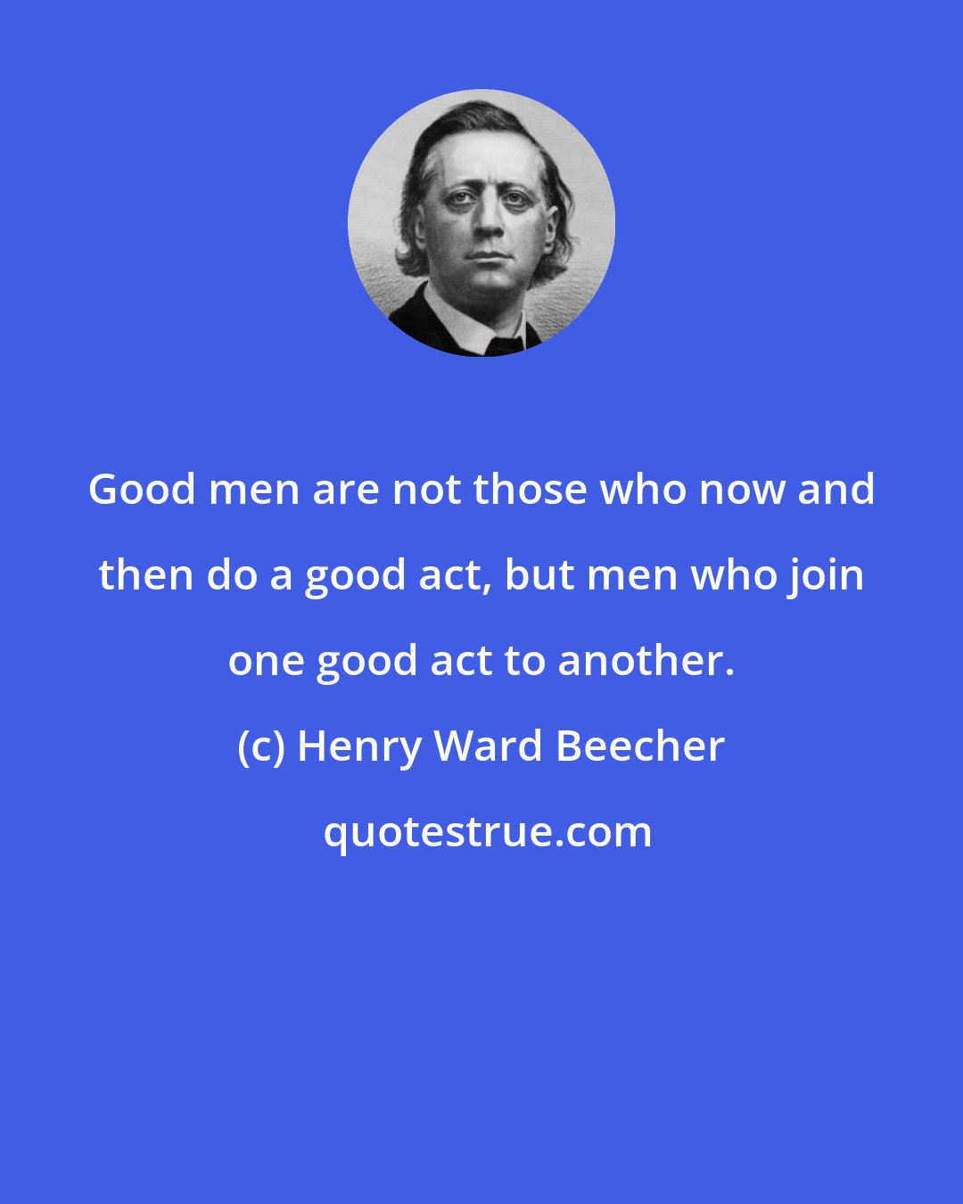 Henry Ward Beecher: Good men are not those who now and then do a good act, but men who join one good act to another.