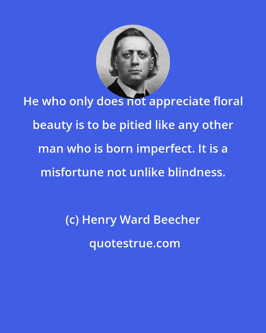 Henry Ward Beecher: He who only does not appreciate floral beauty is to be pitied like any other man who is born imperfect. It is a misfortune not unlike blindness.