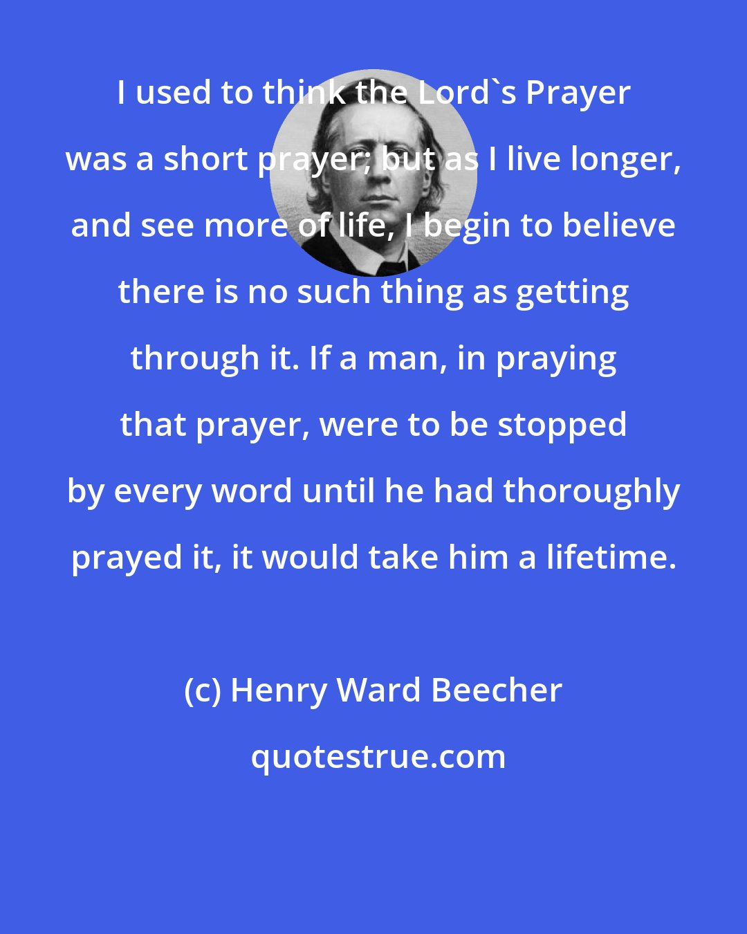 Henry Ward Beecher: I used to think the Lord's Prayer was a short prayer; but as I live longer, and see more of life, I begin to believe there is no such thing as getting through it. If a man, in praying that prayer, were to be stopped by every word until he had thoroughly prayed it, it would take him a lifetime.