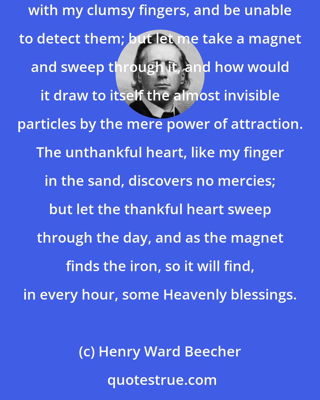 Henry Ward Beecher: If one should give me a dish of sand, and tell me there were particles of iron in it, I might look for them with my eyes, and search for them with my clumsy fingers, and be unable to detect them; but let me take a magnet and sweep through it, and how would it draw to itself the almost invisible particles by the mere power of attraction. The unthankful heart, like my finger in the sand, discovers no mercies; but let the thankful heart sweep through the day, and as the magnet finds the iron, so it will find, in every hour, some Heavenly blessings.