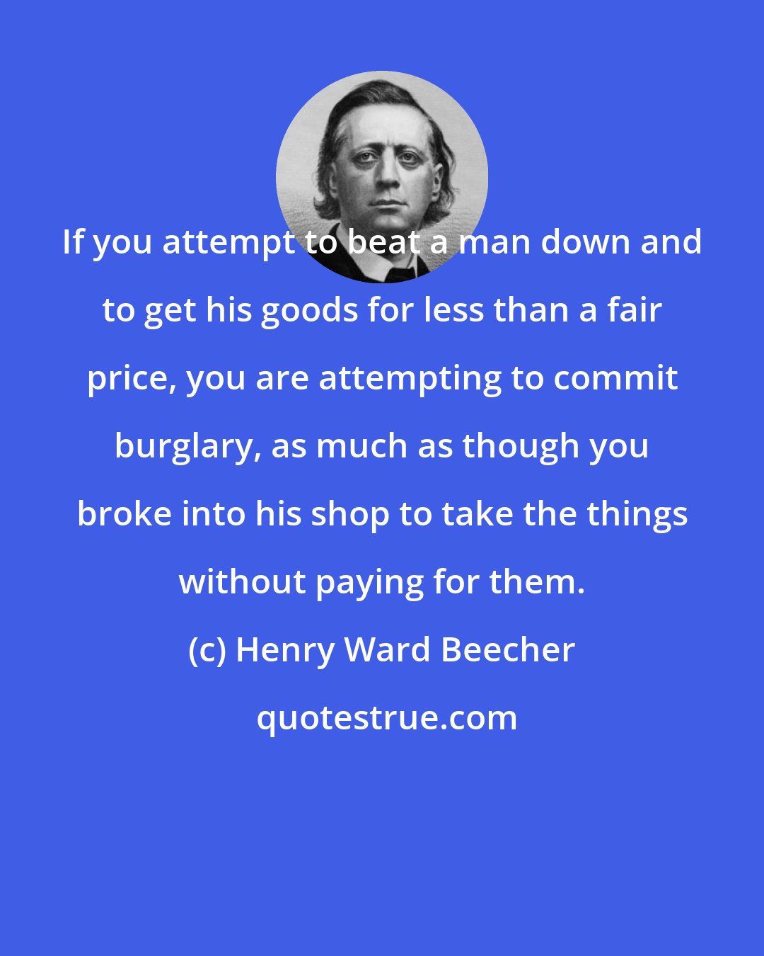 Henry Ward Beecher: If you attempt to beat a man down and to get his goods for less than a fair price, you are attempting to commit burglary, as much as though you broke into his shop to take the things without paying for them.