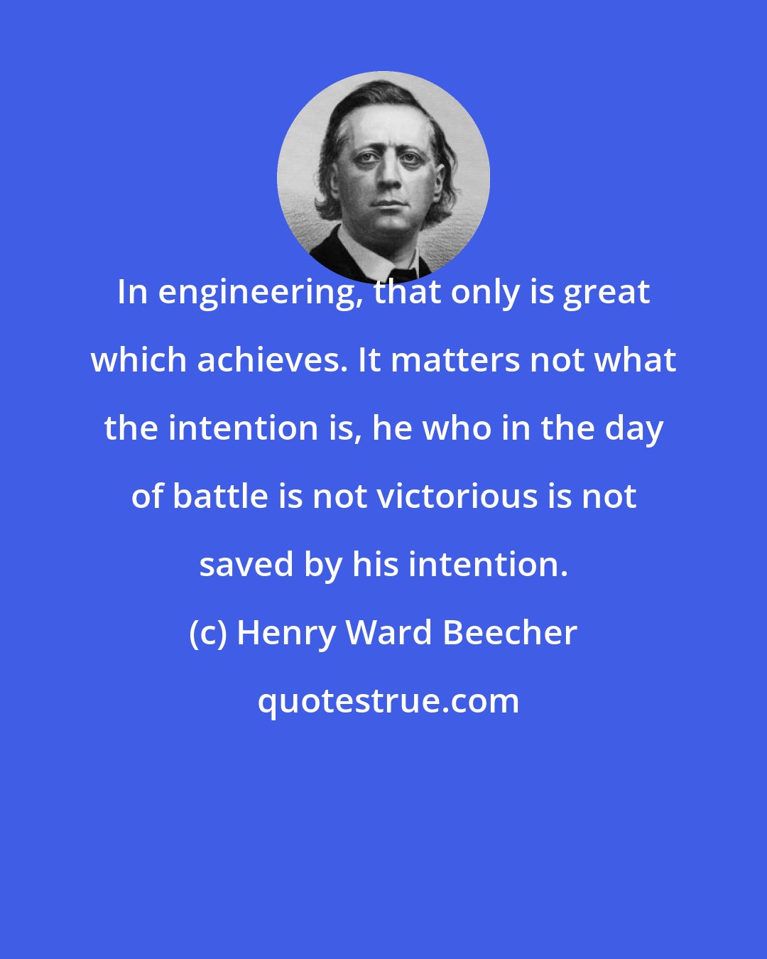 Henry Ward Beecher: In engineering, that only is great which achieves. It matters not what the intention is, he who in the day of battle is not victorious is not saved by his intention.