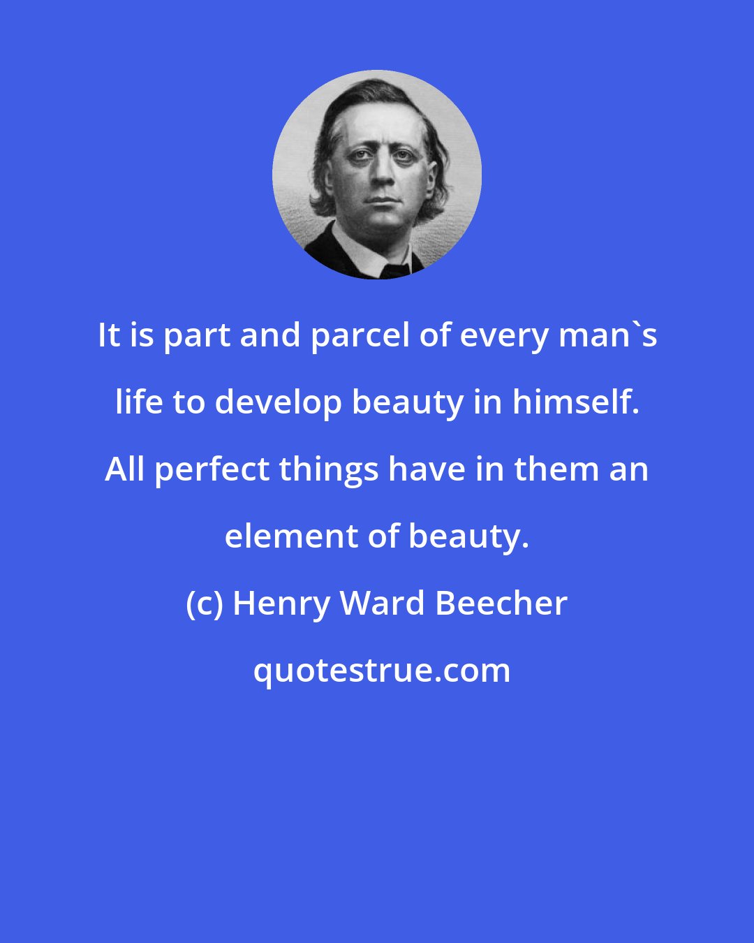 Henry Ward Beecher: It is part and parcel of every man's life to develop beauty in himself. All perfect things have in them an element of beauty.