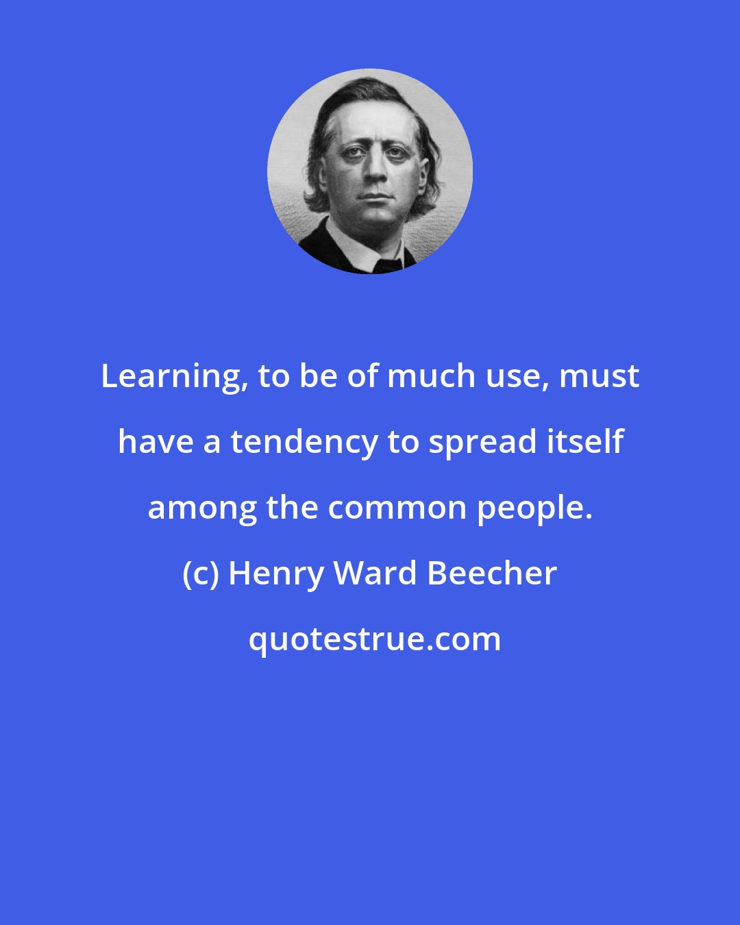 Henry Ward Beecher: Learning, to be of much use, must have a tendency to spread itself among the common people.