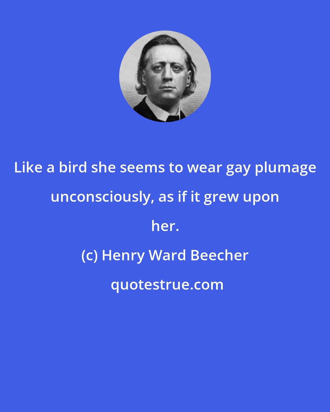 Henry Ward Beecher: Like a bird she seems to wear gay plumage unconsciously, as if it grew upon her.