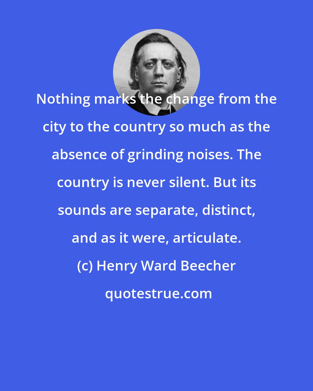 Henry Ward Beecher: Nothing marks the change from the city to the country so much as the absence of grinding noises. The country is never silent. But its sounds are separate, distinct, and as it were, articulate.