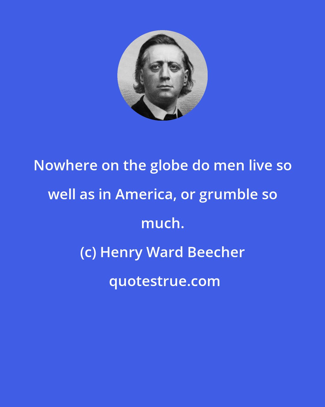 Henry Ward Beecher: Nowhere on the globe do men live so well as in America, or grumble so much.