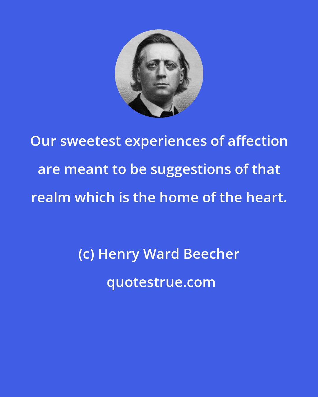 Henry Ward Beecher: Our sweetest experiences of affection are meant to be suggestions of that realm which is the home of the heart.