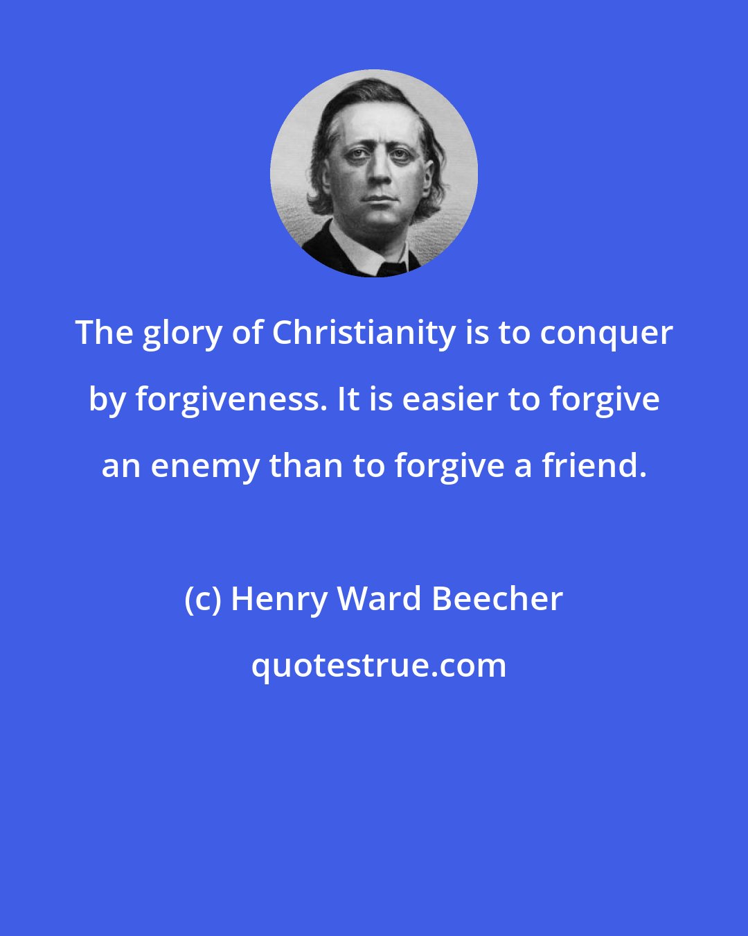 Henry Ward Beecher: The glory of Christianity is to conquer by forgiveness. It is easier to forgive an enemy than to forgive a friend.