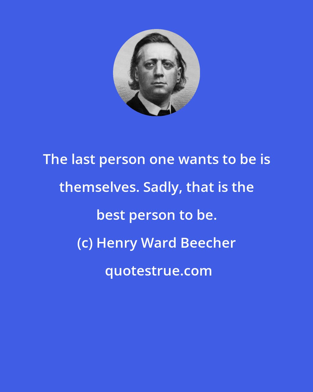 Henry Ward Beecher: The last person one wants to be is themselves. Sadly, that is the best person to be.