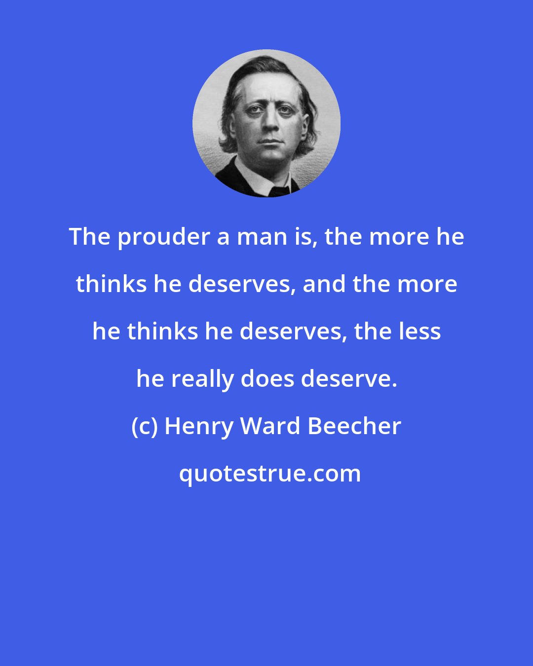 Henry Ward Beecher: The prouder a man is, the more he thinks he deserves, and the more he thinks he deserves, the less he really does deserve.