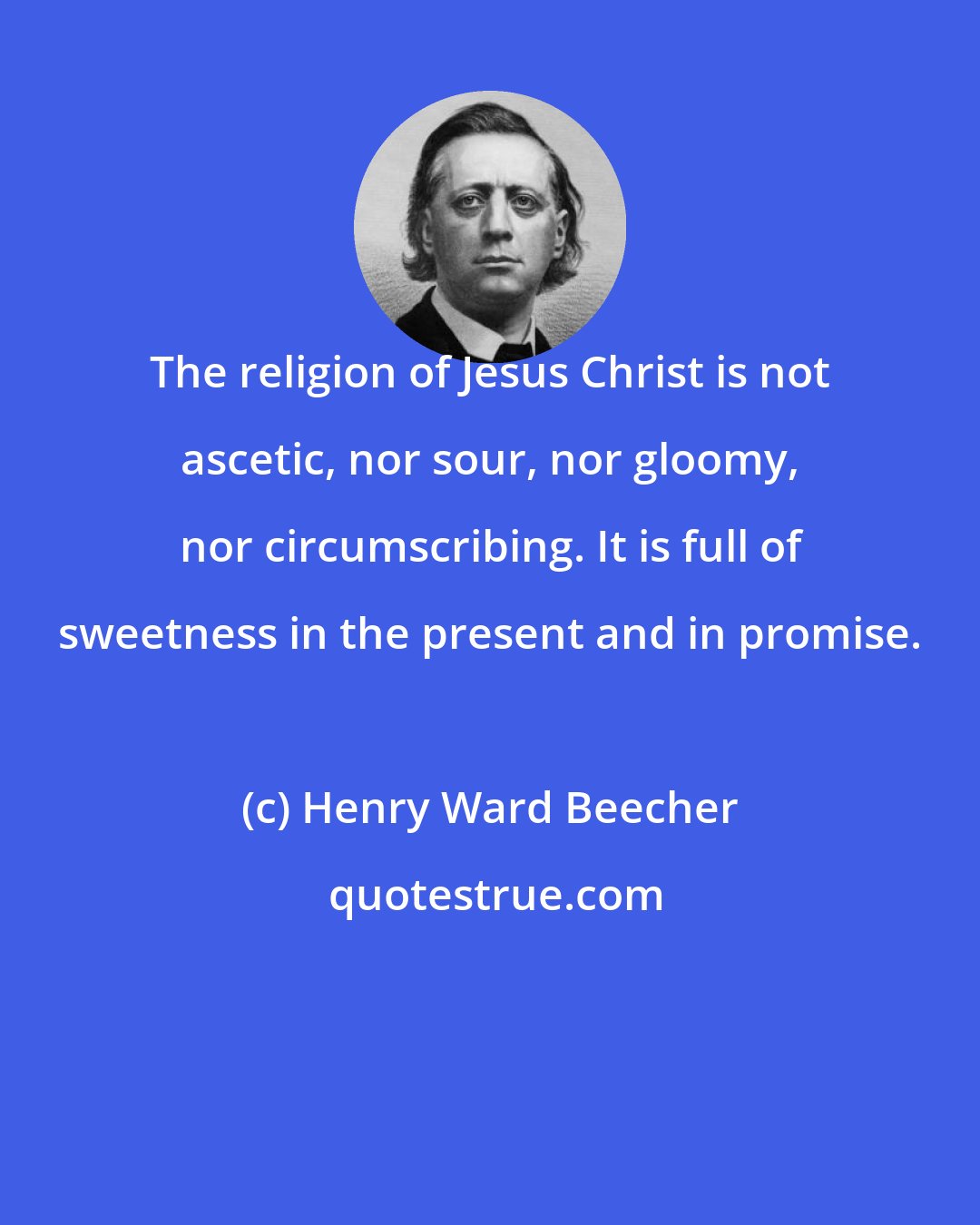 Henry Ward Beecher: The religion of Jesus Christ is not ascetic, nor sour, nor gloomy, nor circumscribing. It is full of sweetness in the present and in promise.