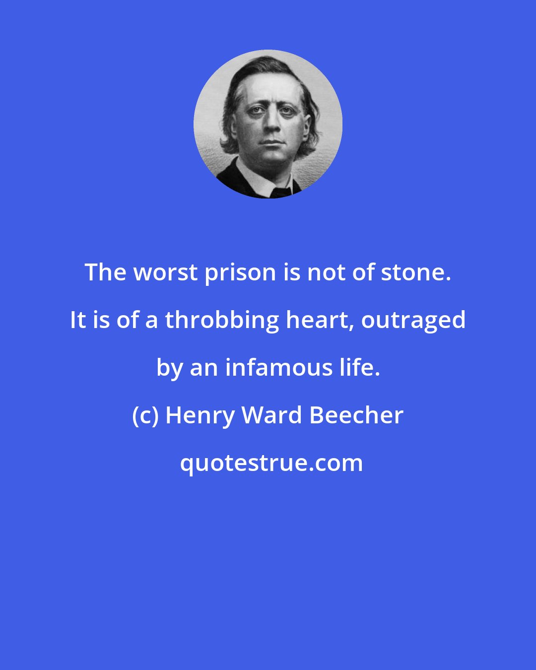 Henry Ward Beecher: The worst prison is not of stone. It is of a throbbing heart, outraged by an infamous life.